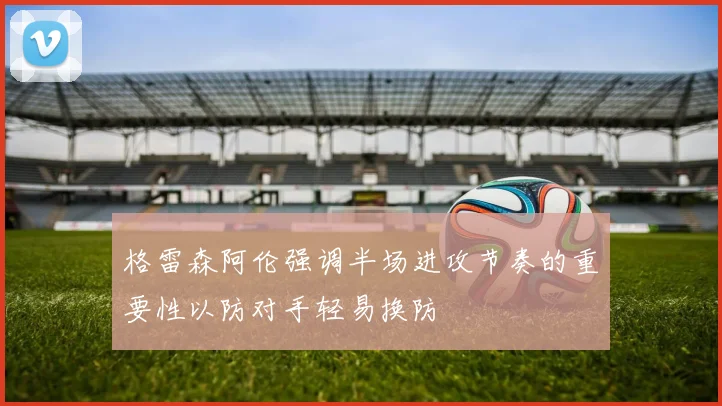 格雷森阿伦强调半场进攻节奏的重要性以防对手轻易换防