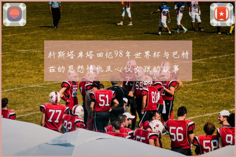 科斯塔库塔回忆98年世界杯与巴特兹的恩怨情仇及心仪女孩的故事