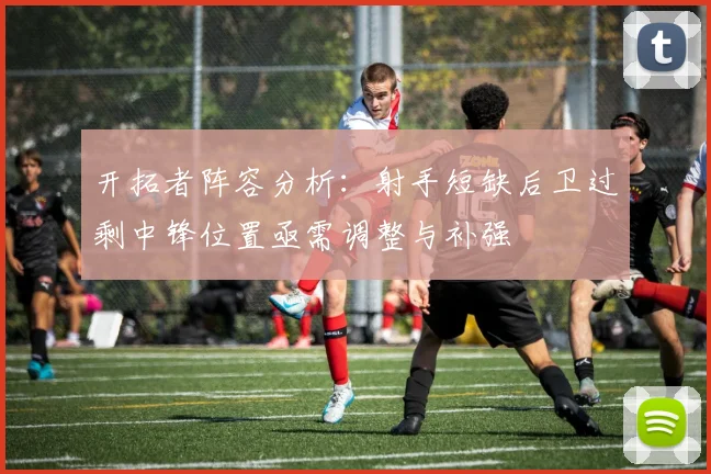 开拓者阵容分析：射手短缺后卫过剩中锋位置亟需调整与补强