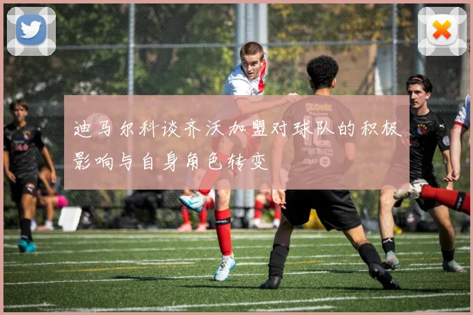 迪马尔科谈齐沃加盟对球队的积极影响与自身角色转变