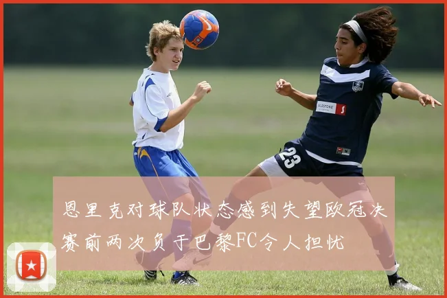 恩里克对球队状态感到失望欧冠决赛前两次负于巴黎FC令人担忧
