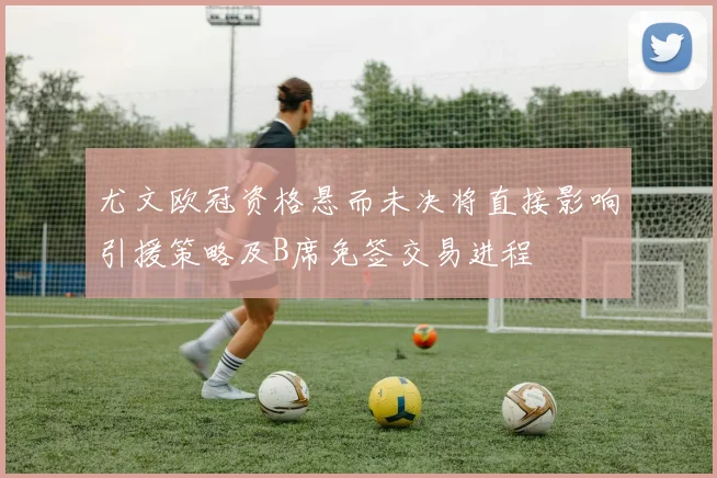 尤文欧冠资格悬而未决将直接影响引援策略及B席免签交易进程