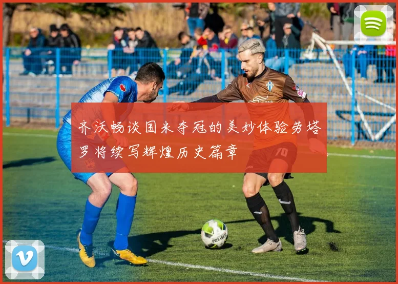 齐沃畅谈国米夺冠的美妙体验劳塔罗将续写辉煌历史篇章