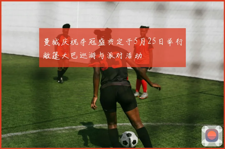 曼城庆祝夺冠盛典定于5月25日举行敞篷大巴巡游与派对活动