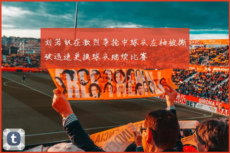 刘若钒在激烈争抢中球衣左袖被撕破迅速更换球衣继续比赛