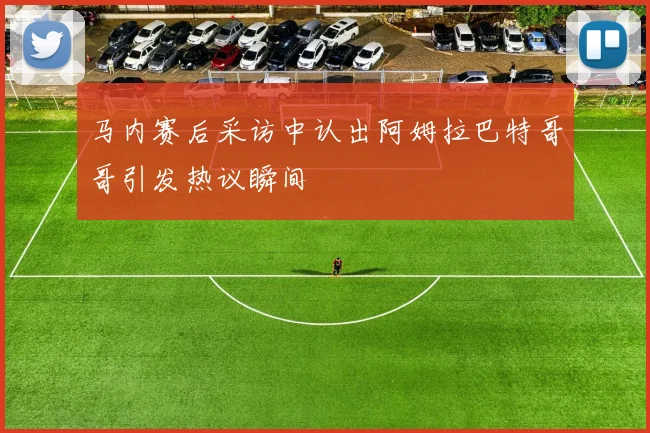 马内赛后采访中认出阿姆拉巴特哥哥引发热议瞬间