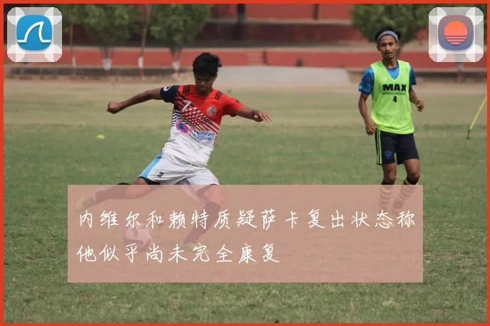 内维尔和赖特质疑萨卡复出状态称他似乎尚未完全康复