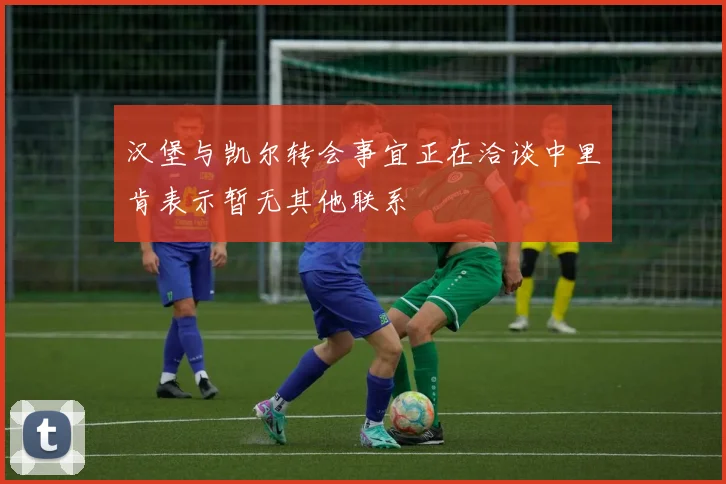 汉堡与凯尔转会事宜正在洽谈中里肯表示暂无其他联系