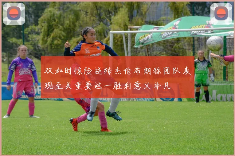 双加时惊险逆转杰伦布朗称团队表现至关重要这一胜利意义非凡