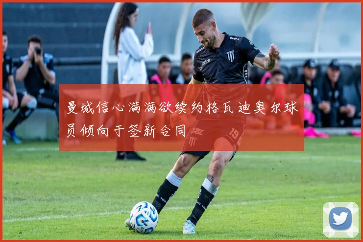 曼城信心满满欲续约格瓦迪奥尔球员倾向于签新合同