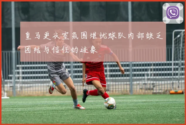 皇马更衣室氛围堪忧球队内部缺乏团结与信任的迹象