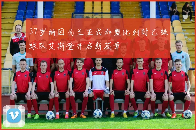37岁纳因戈兰正式加盟比利时乙级球队艾斯登开启新篇章