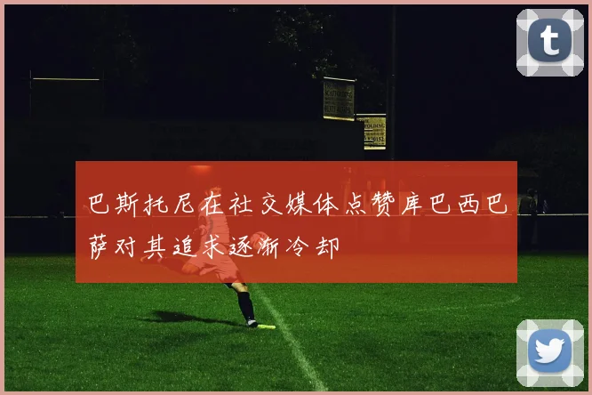 巴斯托尼在社交媒体点赞库巴西巴萨对其追求逐渐冷却