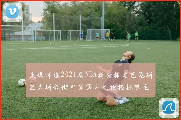 美媒评选2021届NBA新秀排名巴恩斯里夫斯领衔申京第六杰伦格林跌至第九