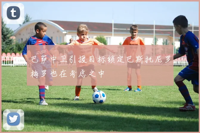 巴萨中卫引援目标锁定巴斯托尼罗梅罗也在考虑之中