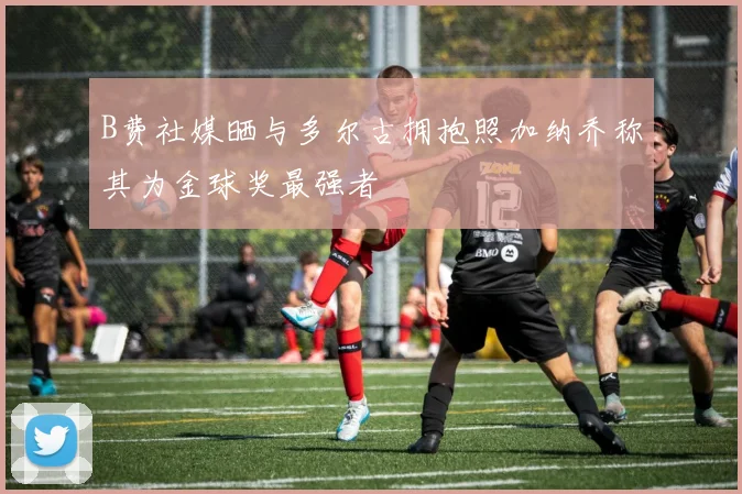 B费社媒晒与多尔古拥抱照加纳乔称其为金球奖最强者