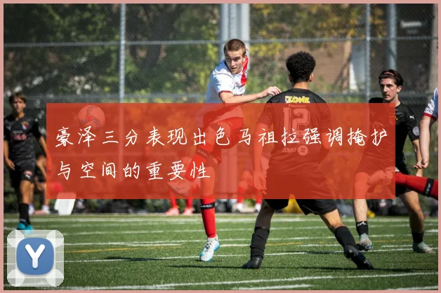 豪泽三分表现出色马祖拉强调掩护与空间的重要性