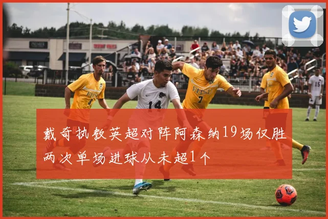 戴奇执教英超对阵阿森纳19场仅胜两次单场进球从未超1个