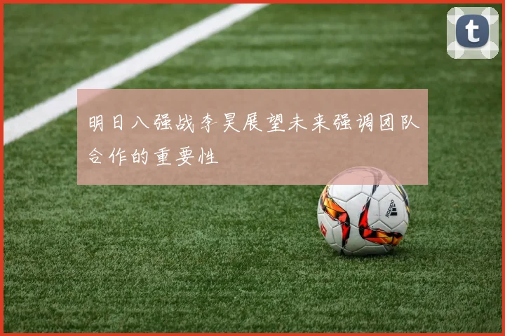 明日八强战李昊展望未来强调团队合作的重要性