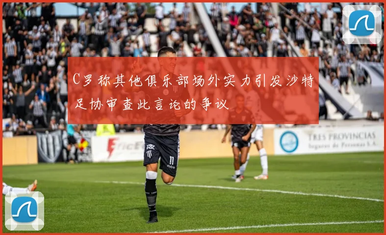 C罗称其他俱乐部场外实力引发沙特足协审查此言论的争议