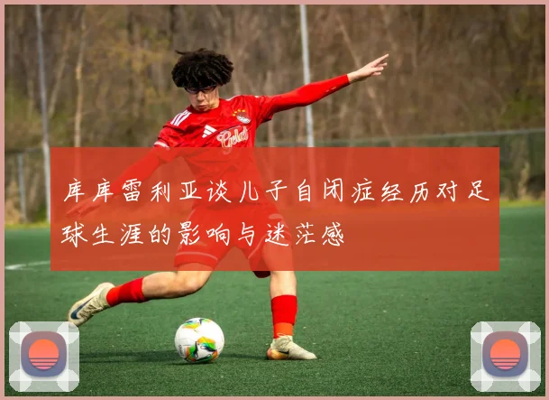 库库雷利亚谈儿子自闭症经历对足球生涯的影响与迷茫感