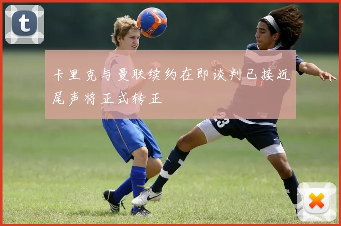 卡里克与曼联续约在即谈判已接近尾声将正式转正