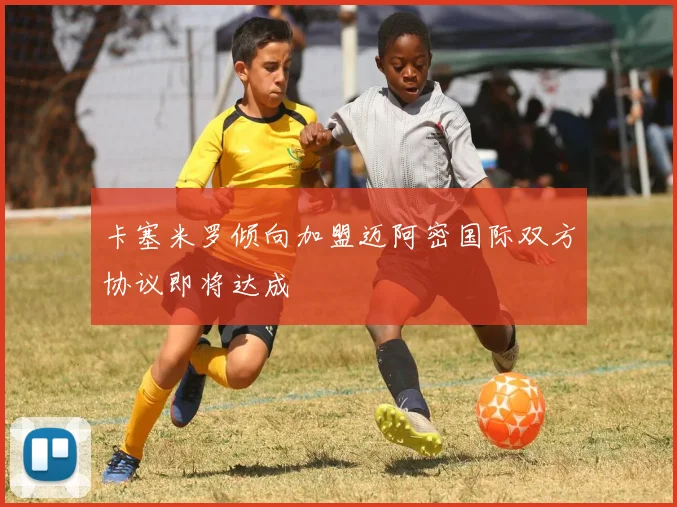 卡塞米罗倾向加盟迈阿密国际双方协议即将达成